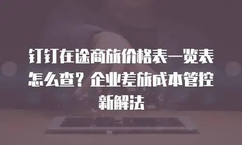 钉钉在途商旅价格表一览表怎么查？企业差旅成本管控新解法