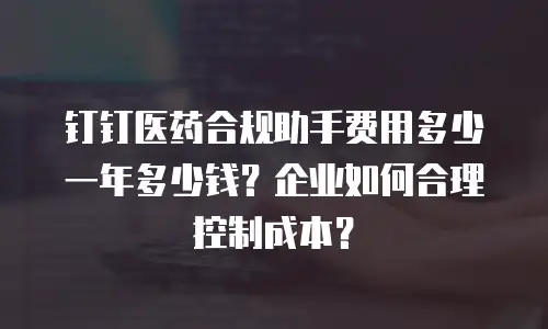 钉钉医药合规助手费用多少一年多少钱？企业如何合理控制成本？