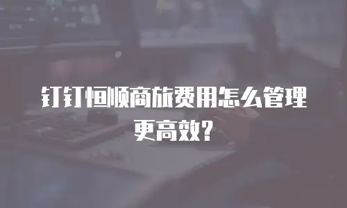 钉钉恒顺商旅费用怎么管理更高效？