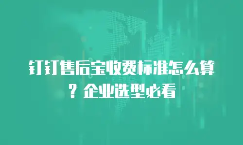 钉钉售后宝收费标准怎么算？企业选型必看