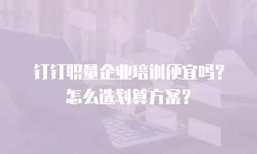 钉钉职量企业培训便宜吗？怎么选划算方案？