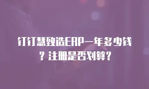 钉钉慧致造ERP一年多少钱？注册是否划算？