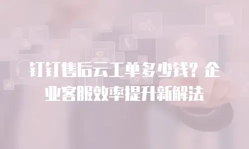 钉钉售后云工单多少钱？企业客服效率提升新解法