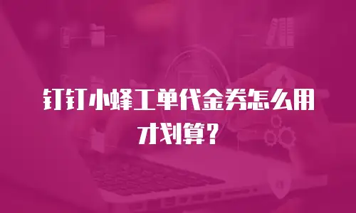 钉钉小蜂工单代金券怎么用才划算？