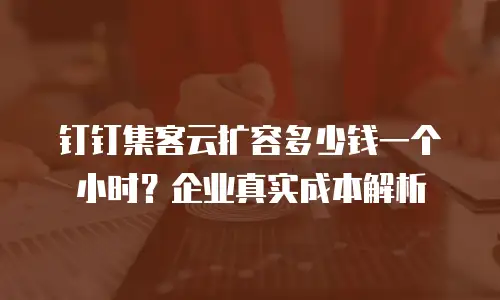 钉钉集客云扩容多少钱一个小时？企业真实成本解析