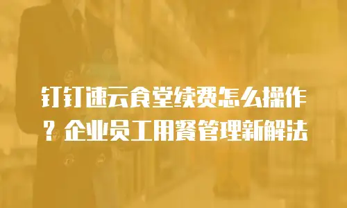 钉钉速云食堂续费怎么操作？企业员工用餐管理新解法