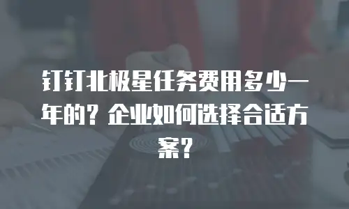 钉钉北极星任务费用多少一年的？企业如何选择合适方案？