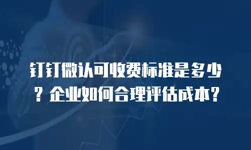 钉钉微认可收费标准是多少？企业如何合理评估成本？