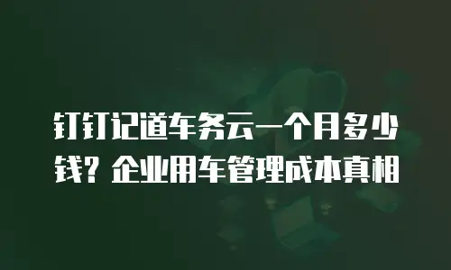 钉钉记道车务云一个月多少钱？企业用车管理成本真相