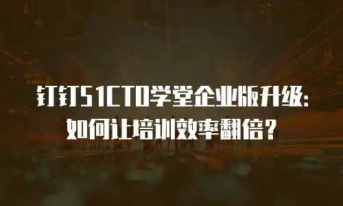 钉钉51CTO学堂企业版升级：如何让培训效率翻倍？