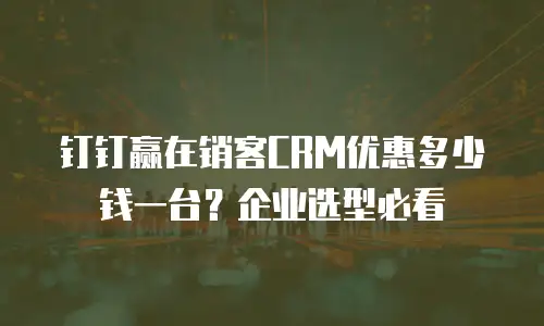 钉钉赢在销客CRM优惠多少钱一台？企业选型必看