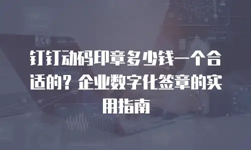 钉钉动码印章多少钱一个合适的？企业数字化签章的实用指南