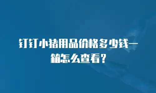 钉钉小猪用品价格多少钱一箱怎么查看？
