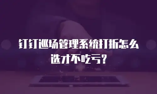钉钉巡场管理系统打折怎么选才不吃亏？