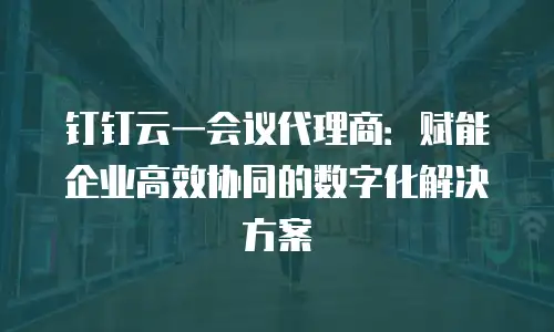 钉钉云一会议代理商：赋能企业高效协同的数字化解决方案