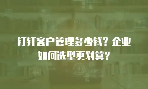 钉钉客户管理多少钱？企业如何选型更划算？