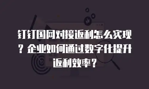 钉钉国网对接返利怎么实现？企业如何通过数字化提升返利效率？