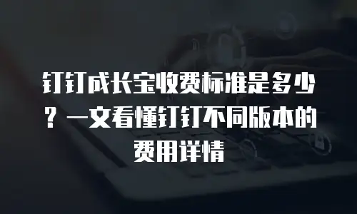 钉钉成长宝收费标准是多少？一文看懂钉钉不同版本的费用详情