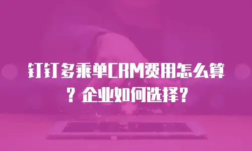 钉钉多乘单CRM费用怎么算？企业如何选择？