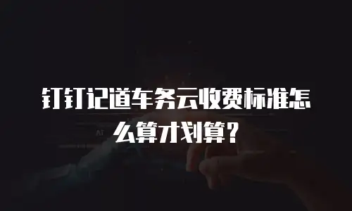 钉钉记道车务云收费标准怎么算才划算？