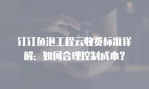 钉钉鱼泡工程云收费标准详解：如何合理控制成本？