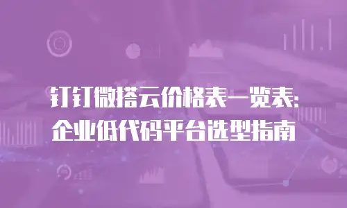 钉钉微搭云价格表一览表：企业低代码平台选型指南