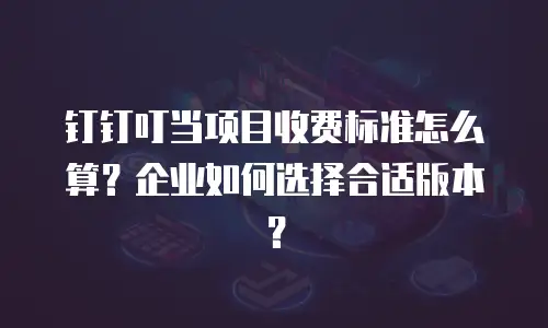 钉钉叮当项目收费标准怎么算？企业如何选择合适版本？