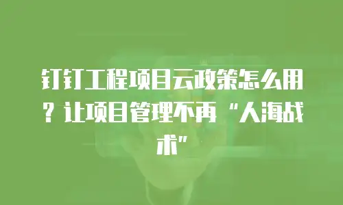 钉钉工程项目云政策怎么用？让项目管理不再&ldquo;人海战术&rdquo;