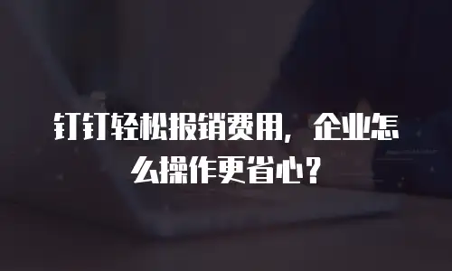 钉钉轻松报销费用，企业怎么操作更省心？