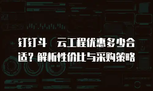 钉钉斗栱云工程优惠多少合适？解析性价比与采购策略