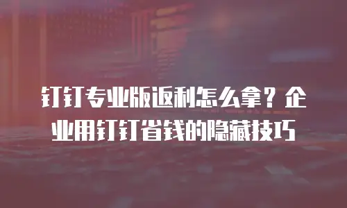 钉钉专业版返利怎么拿？企业用钉钉省钱的隐藏技巧