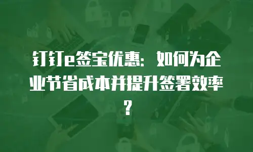 钉钉e签宝优惠：如何为企业节省成本并提升签署效率？