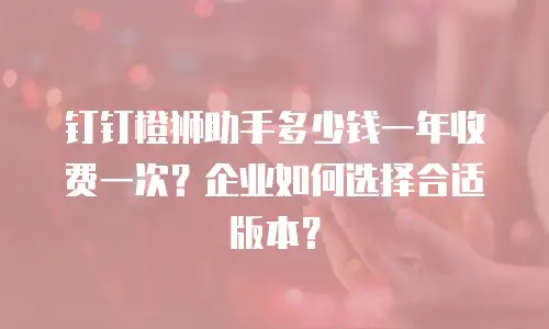 钉钉橙狮助手多少钱一年收费一次？企业如何选择合适版本？