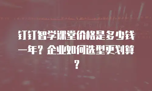 钉钉智学课堂价格是多少钱一年？企业如何选型更划算？