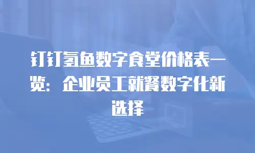 钉钉氢鱼数字食堂价格表一览：企业员工就餐数字化新选择