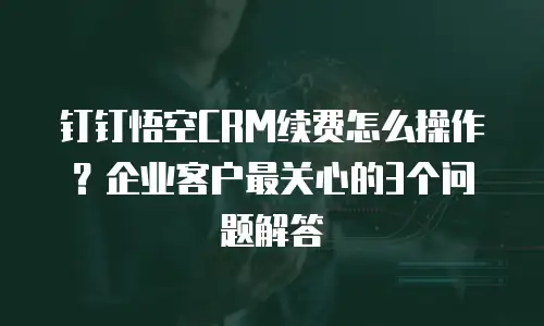 钉钉悟空CRM续费怎么操作？企业客户最关心的3个问题解答