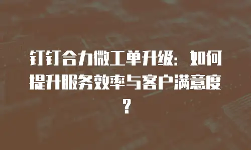 钉钉合力微工单升级：如何提升服务效率与客户满意度？