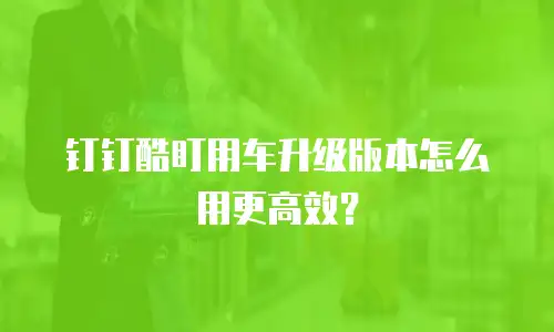 钉钉酷盯用车升级版本怎么用更高效？
