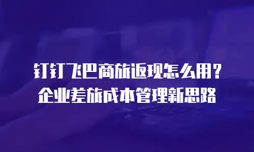 钉钉飞巴商旅返现怎么用？企业差旅成本管理新思路