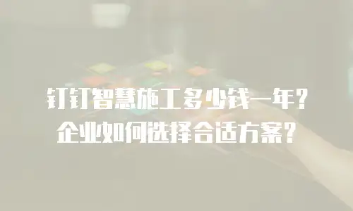 钉钉智慧施工多少钱一年？企业如何选择合适方案？