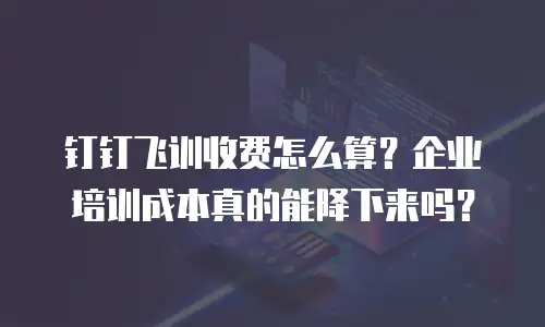 钉钉飞训收费怎么算？企业培训成本真的能降下来吗？
