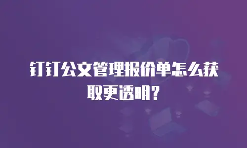 钉钉公文管理报价单怎么获取更透明？