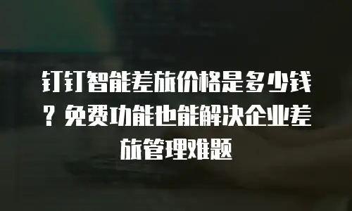 钉钉智能差旅价格是多少钱？免费功能也能解决企业差旅管理难题