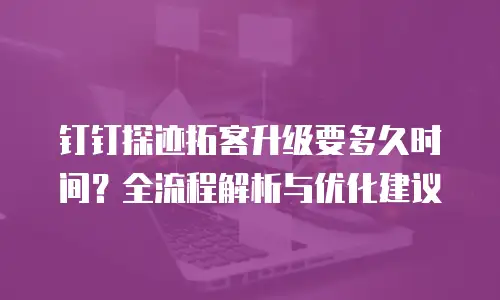钉钉探迹拓客升级要多久时间？全流程解析与优化建议