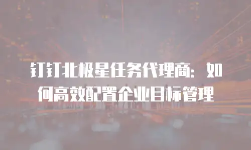 钉钉北极星任务代理商：如何高效配置企业目标管理