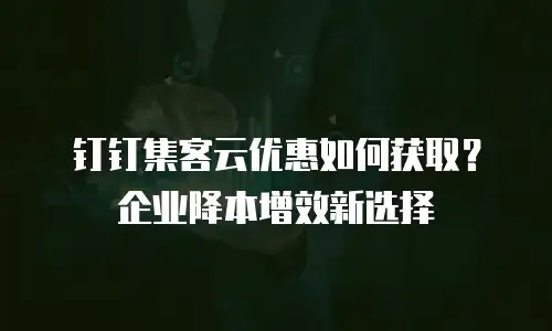 钉钉集客云优惠如何获取？企业降本增效新选择