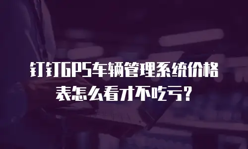 钉钉GPS车辆管理系统价格表怎么看才不吃亏？