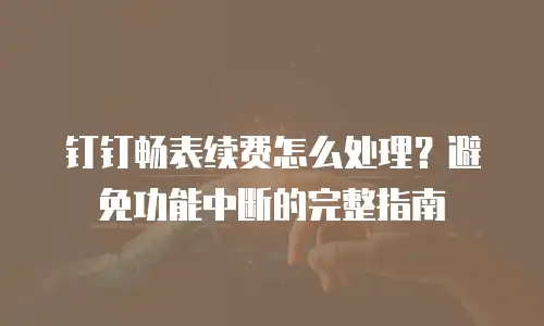 钉钉畅表续费怎么处理？避免功能中断的完整指南