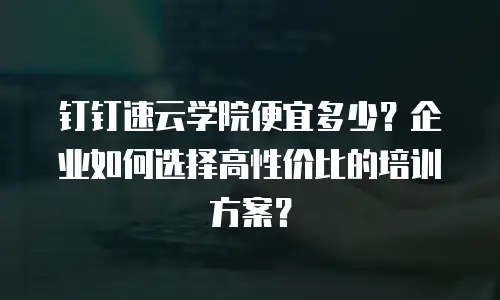 钉钉速云学院便宜多少？企业如何选择高性价比的培训方案？