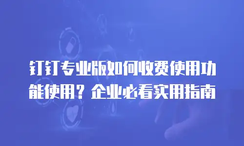 钉钉专业版如何收费使用功能使用？企业必看实用指南